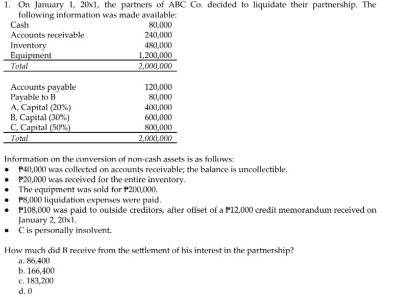 1. On January 1, 20x1, the partners of ABC Co. decided to liquidate their partnership. The
following information was made available:
80,000
240,000
Cash
Accounts receivable
Inventory
Equipment
480,000
1,200,000
2,000,000
Total
Accounts payable
Payable to B
A, Capital (20%)
B, Capital (30%)
C, Capital (50%)
Total
120,000
80,000
400,000
600,000
800,000
2,000,000
Information on the conversion of non-cash assets is as follows:
• P40,000 was collected on accounts receivable; the balance is uncollectible.
• P20,000 was received for the entire inventory.
The equipment was sold for P200,000.
P8,000 liquidation expenses were paid.
P108,000 was paid to outside creditors, after offset of a P12,000 credit memorandum received on
January 2, 20x1.
• Cis personally insolvent.
How much did B receive from the settlement of his interest in the partnership?
a. 86,400
b. 166,400
c. 183,200
d. 0
