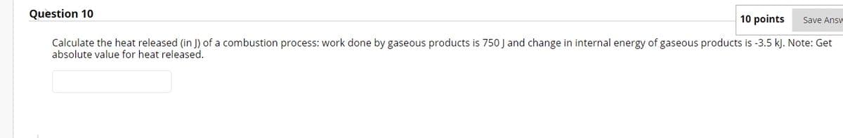 Question 10
10 points
Save Answ
Calculate the heat released (in J) of a combustion process: work done by gaseous products is 750 J and change in internal energy of gaseous products is -3.5 kJ. Note: Get
absolute value for heat released.
