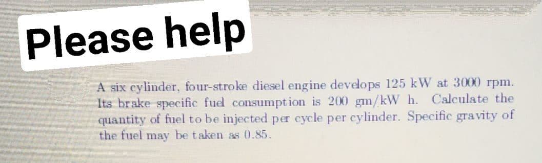 Please help
A six eylinder, four-stroke diesel engine develops 125 kW at 3000 rpm.
Its brake specific fuel consumption is 200 gm/kW h. Calculate the
quantity of fuel to be injected per cycle per cylinder. Specific gravity of
the fuel may be taken as 0.85.
