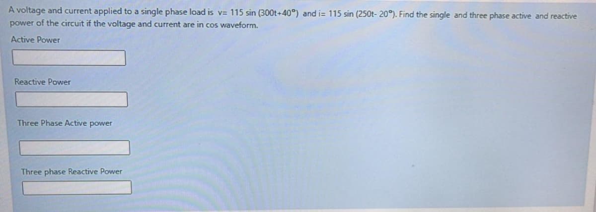A voltage and current applied to a single phase load is v= 115 sin (300t+40°) and i= 115 sin (250t- 20°). Find the single and three phase active and reactive
power of the circuit if the voltage and current are in cos waveform.
Active Power
Reactive Power
Three Phase Active power
Three phase Reactive Power
