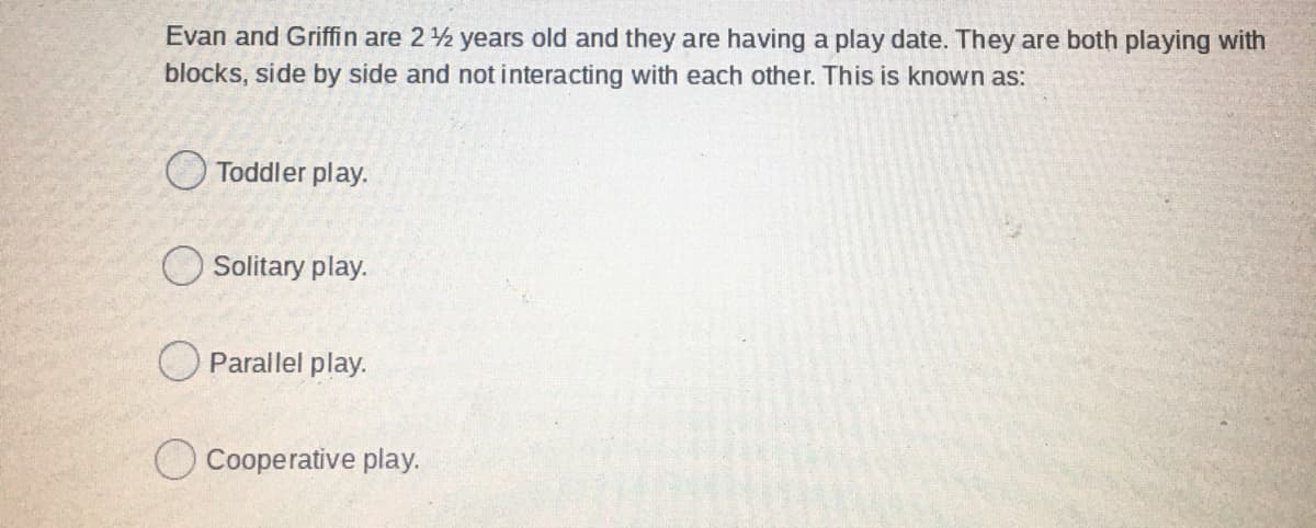 Evan and Griffin are 2 2 years old and they are having a play date. They are both playing with
blocks, side by side and not interacting with each other. This is known as:
O Toddler play.
Solitary play.
O Parallel play.
O Cooperative play.
