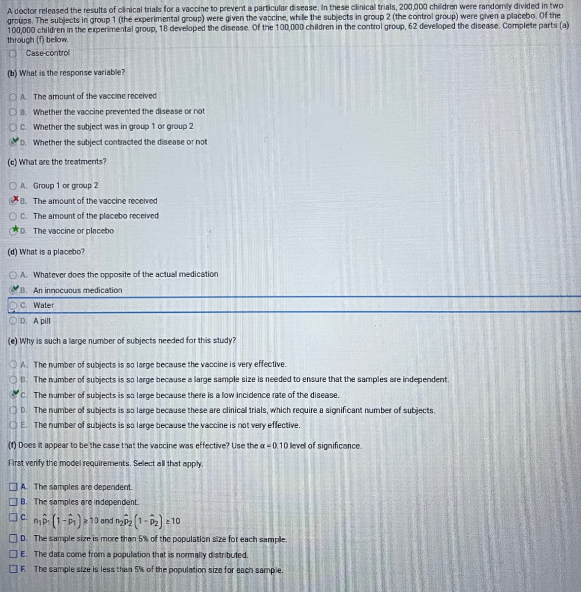 A doctor released the results of clinical trials for a vaccine to prevent a particular disease. In these clinical trials, 200,000 children were randomly divided in two
groups. The subjects in group 1 (the experimental group) were given the vaccine, while the subjects in group 2 (the control group) were given a placebo. Of the
100,000 children in the experimental group, 18 developed the disease. Of the 100,000 children in the control group, 62 developed the disease. Complete parts (a)
through (f) below.
TO Case-control
(b) What is the response variable?
O A. The amount of the vaccine received
O B. Whether the vaccine prevented the disease or not
O C. Whether the subject was in group 1 or group 2
D. Whether the subject contracted the disease or not
(c) What are the treatments?
O A. Group 1 or group 2
B. The amount of the vaccine received
O C. The amount of the placebo received
D. The vaccine or placebo
(d) What is a placebo?
O A. Whatever does the opposite of the actual medication
An innocuous medication
C. Water
O D. A pill
(e) Why is such a large number of subjects needed for this study?
O A. The number of subjects is so large because the vaccine is very effective.
O B. The number of subjects is so large because a large sample size is needed to ensure that the samples are independent.
C. The number of subjects is so large because there is a low incidence rate of the disease.
O D. The number of subjects is so large because these are clinical trials, which require a significant number of subjects.
OE The number of subjects is so large because the vaccine is not very effective.
(f) Does it appear to be the case that the vaccine was effective? Use the a = 0.10 level of significance.
First verify the model requirements. Select all that apply.
O A. The samples are dependent.
O B. The samples are independent.
10 and n p2 (1-P2 =
2 10
O D. The sample size is more than 5% of the population size for each sample.
O E. The data come from a population that is normally distributed.
OF The sample size is less than 5% of the population size for each sample.
