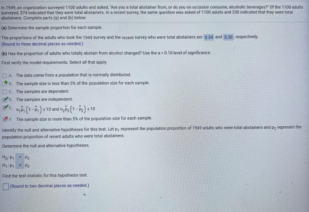 In 1949, an organization surveyed 1100 adults and asked, "Are you a total abstalner from, or do you on occasion consume, alcoholic beverages?" Of the 1100 adults
surveyed, 374 indicated that they were total abstainers. In a recent survey, the same question was asked of 1100 adults and 330 indicated that they were total
abstainers. Complete parts (a) and (b) below.
(a) Determine the sample proportion for each sample.
The proportions of the adults who took the 1949 survey and the recent survey who were total abstainers are 0.34 and 0.30, respectively.
(Round to three decimal places as needed.)
(b) Has the proportion of adults who totally abstain from alcohol changed? Use the a = 0.10 level of significance.
First verify the model requirements. Select all that apply.
D A. The data come from a population that is normally distributed.
B. The sample size is less than 5% of the population size for each sample.
C. The samples are dependent.
D. The samples are independent.
n
2 10 and n, P2 1-p, 2 10
CF The sample size is more than 5% of the population size for each sample.
Identify the null and alternative hypotheses for this test. Letp, represent the population proportion of 1949 adults who were total abstainers and p, represent the
population proportion of recent adults who were total abstainers.
Determine the null and alternative hypotheses.
Ho P1
= P,
H:P1 = P2
Find the test statistic for this hypothesis test.
(Round to two decimal places as needed.)
