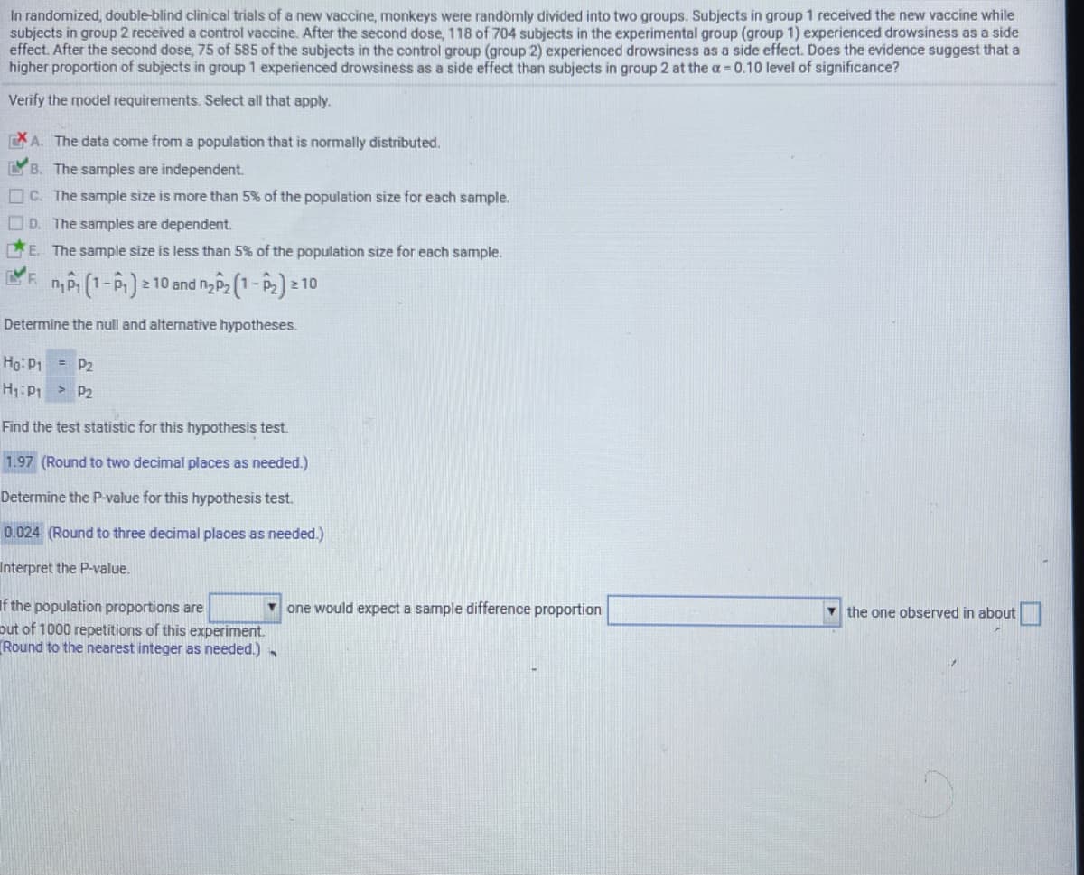 In randomized, double-blind clinical trials of a new vaccine, monkeys were randòmly divided into two groups. Subjects in group 1 received the new vaccine while
subjects in group 2 received a control vaccine. After the second dose, 118 of 704 subjects in the experimental group (group 1) experienced drowsiness as a side
effect. After the second dose, 75 of 585 of the subjects in the control group (group 2) experienced drowsiness as a side effect. Does the evidence suggest that a
higher proportion of subjects in group 1 experienced drowsiness as a side effect than subjects in group 2 at the a 0.10 level of significance?
Verify the model requirements. Select all that apply.
EA. The data come from a population that is normally distributed.
LB. The samples are independent.
C. The sample size is more than 5% of the population size for each sample.
O D. The samples are dependent.
LE. The sample size is less than 5% of the population size for each sample.
F.
|2 10 and N P2 (1- P2) =
2 10
Determine the null and alternative hypotheses.
Hg: P1
= P2
P2
Find the test statistic for this hypothesis test.
1.97 (Round to two decimal places as needed.)
Determine the P-value for this hypothesis test.
0.024 (Round to three decimal places as needed.)
Interpret the P-value.
If the population proportions are
out of 1000 repetitions of this experiment.
Round to the nearest integer as needed.)
Y one would expect a sample difference proportion
v the one observed in about
