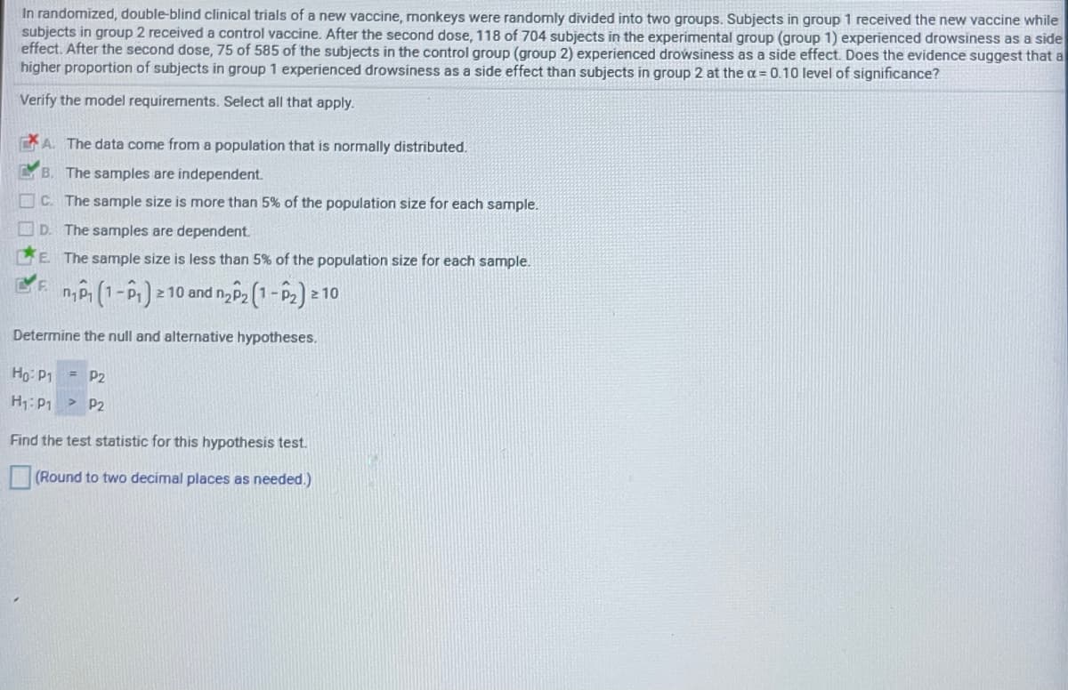 In randomized, double-blind clinical trials of a new vaccine, monkeys were randormly divided into two groups. Subjects in group 1 received the new vaccine while
subjects in group 2 received a control vaccine. After the second dose, 118 of 704 subjects in the experimental group (group 1) experienced drowsiness as a side
effect. After the second dose, 75 of 585 of the subjects in the control group (group 2) experienced drowsiness as a side effect. Does the evidence suggest that a
higher proportion of subjects in group 1 experienced drowsiness as a side effect than subjects in group 2 at the a = 0.10 level of significance?
Verify the model requirements. Select all that apply.
A. The data come from a population that is normally distributed.
LB. The samples are independent.
O C. The sample size is more than 5% of the population size for each sample.
D. The samples are dependent.
LE The sample size is less than 5% of the population size for each sample.
n, P (1-P) 2 10 and n P2 (1-P2) 21
2 10
Determine the null and alternative hypotheses.
d:0H
= P2
P2
H:P1
Find the test statistic for this hypothesis test.
(Round to two decimal places as needed.)
