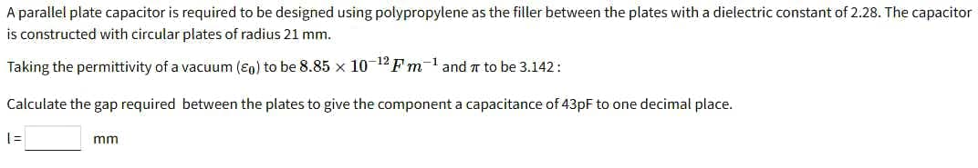 A parallel plate capacitor is required to be designed using polypropylene as the filler between the plates with a dielectric constant of 2.28. The capacitor
is constructed with circular plates of radius 21 mm.
Taking the permittivity of a vacuum (ɛo) to be 8.85 x 10-12 Fm-l and T to be 3.142:
Calculate the gap required between the plates to give the component a capacitance of 43pF to one decimal place.
mm
