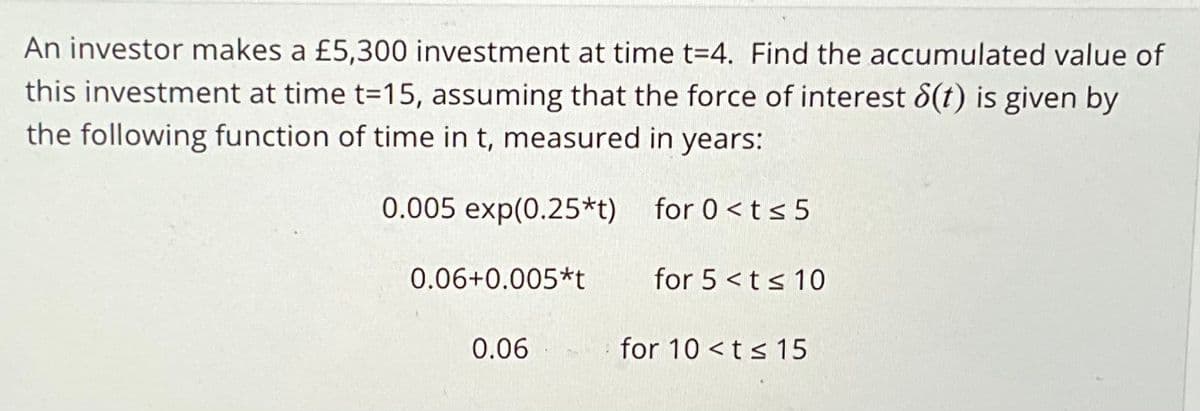 An investor makes a £5,300 investment at time t=4. Find the accumulated value of
this investment at time t=15, assuming that the force of interest 8(t) is given by
the following function of time in t, measured in years:
0.005 exp(0.25*t)
for 0<t≤5
0.06+0.005*t
0.06
for 5<t≤ 10
for 10 <t≤ 15