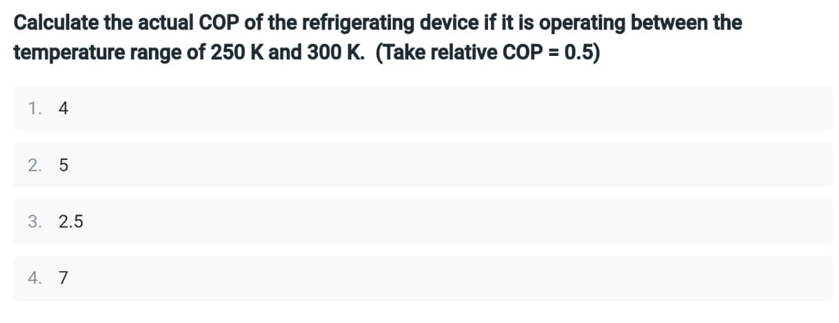 Calculate the actual COP of the refrigerating device if it is operating between the
temperature range of 250 K and 300 K. (Take relative COP = 0.5)
1. 4
2. 5
3. 2.5
4. 7
