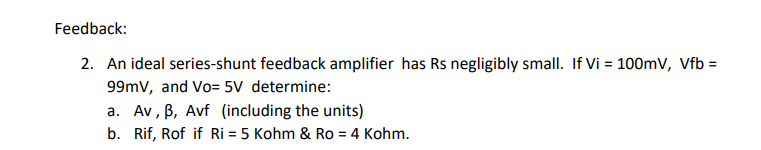 Feedback:
2. An ideal series-shunt feedback amplifier has Rs negligibly small. If Vi = 100mV, Vfb =
99mV, and Vo= 5V determine:
a. Av, ß, Avf (including the units)
b. Rif, Rof if Ri= 5 Kohm & Ro = 4 Kohm.