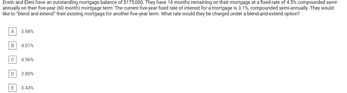 Erwin and Eleni have an outstanding mortgage balance of $175,000. They have 14 months remaining on their mortgage at a fixed-rate of 4.5% compounded semi-
annually on their five-year (60 month) mortgage term. The current five-year fixed rate of interest for a mortgage is 3.1%, compounded semi-annually. They would
like to "blend and extend" their existing mortgage for another five-year term. What rate would they be charged under a blend-and-extend option?
A
3.98%
В
4.01%
4.56%
D
3.80%
3.43%
