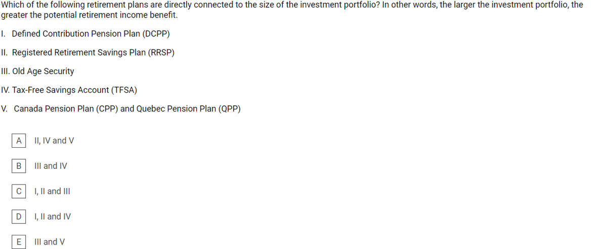 Which of the following retirement plans are directly connected to the size of the investment portfolio? In other words, the larger the investment portfolio, the
greater the potential retirement income benefit.
I. Defined Contribution Pension Plan (DCPP)
II. Registered Retirement Savings Plan (RRSP)
II. Old Age Security
IV. Tax-Free Savings Account (TFSA)
V. Canada Pension Plan (CPP) and Quebec Pension Plan (QPP)
A
II, IV and V
В
III and IV
C
I, Il and III
I, Il and IV
E
III and V
