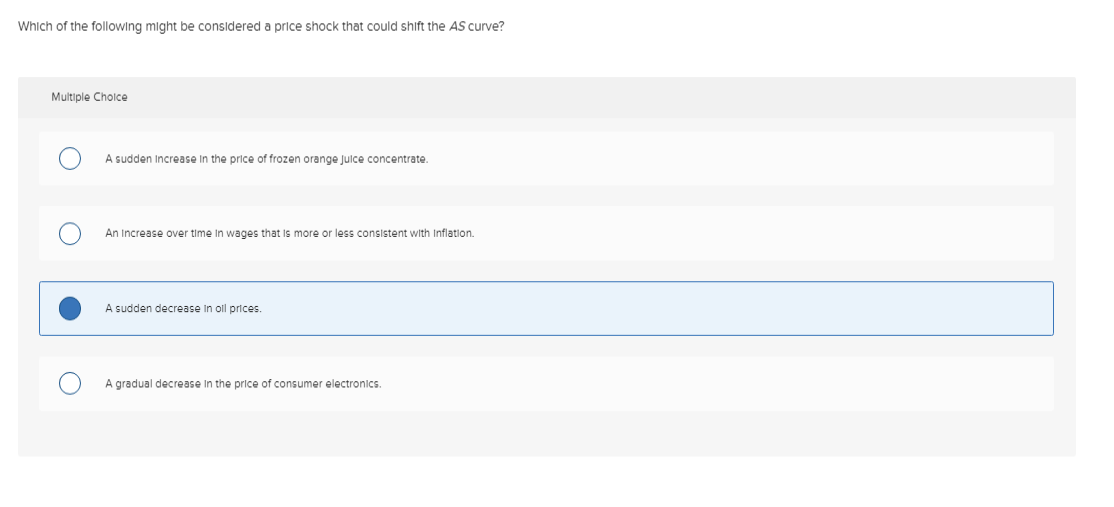Which of the following might be considered a price shock that could shift the AS curve?
Multiple Choice
A sudden Increase in the price of frozen orange Juice concentrate.
An Increase over time in wages that is more or less consistent with Inflation.
A sudden decrease in oll prices.
A gradual decrease in the price of consumer electronics.