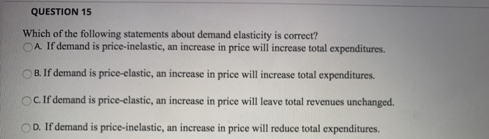 QUESTION 15
Which of the following statements about demand elasticity is correct?
OA. If demand is price-inelastic, an increase in price will increase total expenditures.
B. If demand is price-elastic, an increase in price will increase total expenditures.
OC. If demand is price-elastic, an increase in price will leave total revenues unchanged.
D. If demand is price-inelastic, an increase in price will reduce total expenditures.