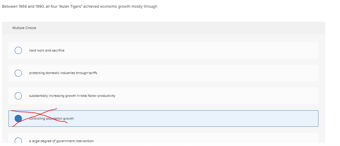 Between 1966 and 1990, all four "Aslan Tigers" achieved economic growth mostly through
Multiple Choice
hard work and sacrifice
protecting domestic industries through tariffs
substantially increasing growth in total factor productivity
Controlling population growth
a large degree of government intervention