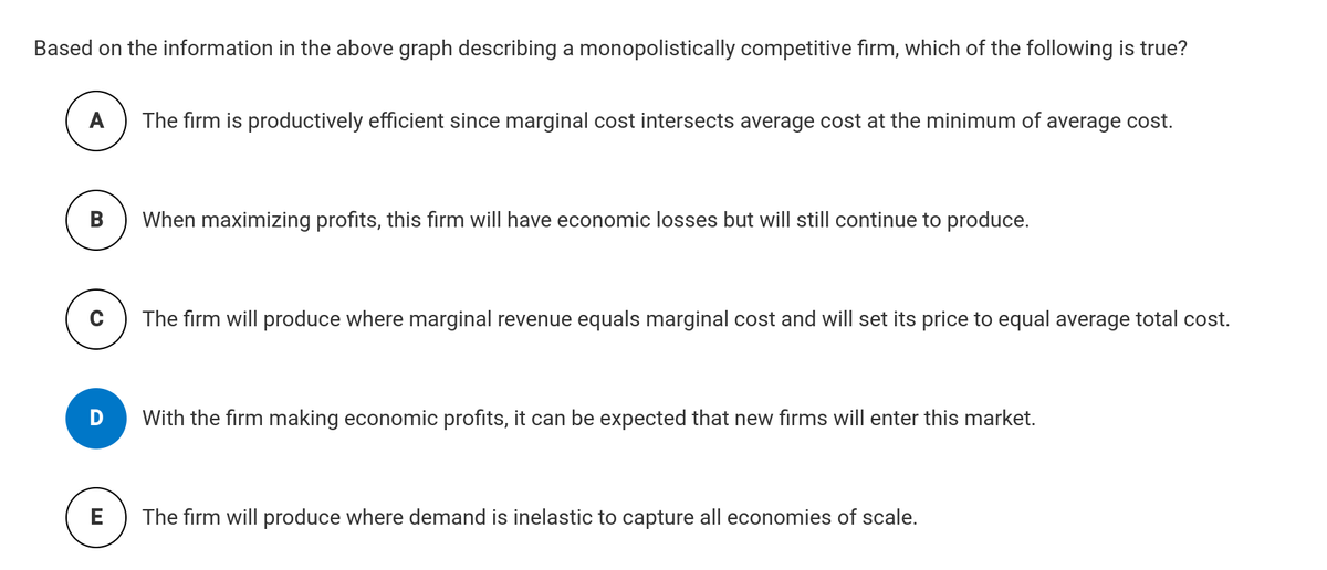 Based on the information in the above graph describing a monopolistically competitive firm, which of the following is true?
A The firm is productively efficient since marginal cost intersects average cost at the minimum of average cost.
B
C
E
When maximizing profits, this firm will have economic losses but will still continue to produce.
The firm will produce where marginal revenue equals marginal cost and will set its price to equal average total cost.
With the firm making economic profits, it can be expected that new firms will enter this market.
The firm will produce where demand is inelastic to capture all economies of scale.