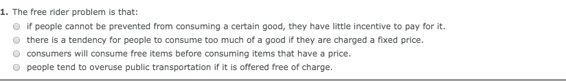 1. The free rider problem is that:
if people cannot be prevented from consuming a certain good, they have little incentive to pay for it.
there is a tendency for people to consume too much of a good if they are charged a fixed price.
consumers will consume free items before consuming items that have a price.
people tend to overuse public transportation if it is offered free of charge.