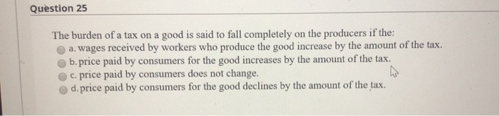 Question 25
The burden of a tax on a good is said to fall completely on the producers if the:
a. wages received by workers who produce the good increase by the amount of the tax.
b. price paid by consumers for the good increases by the amount of the tax.
c. price paid by consumers does not change.
d. price paid by consumers for the good declines by the amount of the tax.