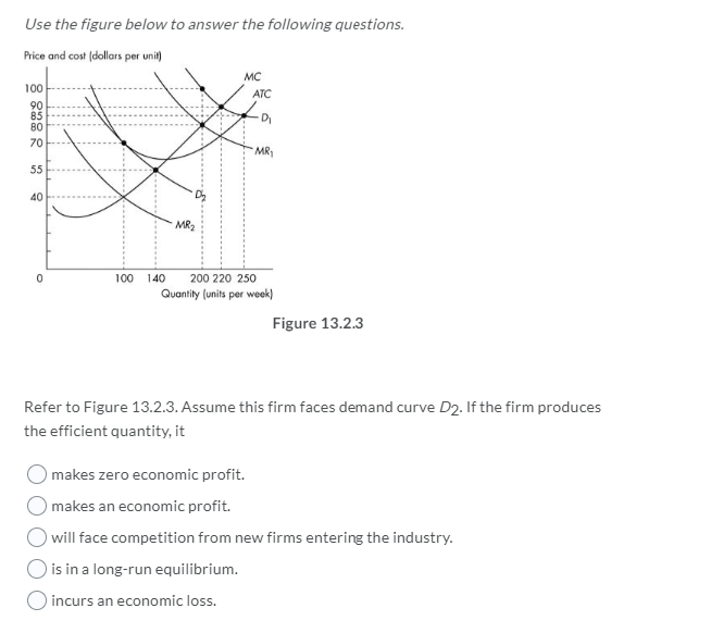 Use the figure below to answer the following questions.
Price and cost (dollars per unit)
100
90
85
80
70
55
40
0
MR₂
MC
ATC
La
MR₁
100 140 200 220 250
Quantity (units per week)
Figure 13.2.3
Refer to Figure 13.2.3. Assume this firm faces demand curve D2. If the firm produces
the efficient quantity, it
makes zero economic profit.
makes an economic profit.
will face competition from new firms entering the industry.
is in a long-run equilibrium.
incurs an economic loss.