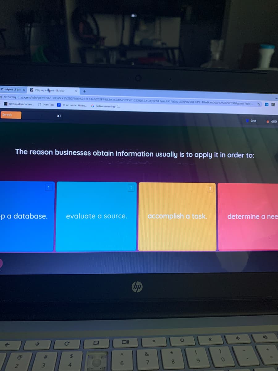 Principles of Bu: x
O Playing a me-Quizizz
5 https://quizizz.com/join/game/U2F sdGVKX1%252FKH9%252F6Ta%252FPRS8elks 7di%252FYP1223Q1BX
uyVQHUPFFIReMkzADow253025307game Type
https://demontime
E TLia Hamis-Molec
G solece meaning - G.
Streak
2nd
S 600
The reason businesses obtain information usually is to apply it in order to:
-pa database.
evaluate a source.
accomplish a task.
determine a nee
->
@
%23
8.
9.
3.
6.
* 00
87
44
