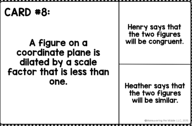CARD *8:
Henry says that
the two figures
will be congruent.
A figure on a
coordinate plane is
dilated by a scale
factor that is less than
one.
Heather says that
the two figures
will be similar.
OManeuvering the Midsle LLC, 2015
