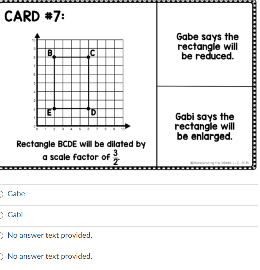 CARD #7:
Gabe says the
rectangle will
be reduced.
Bl
E
Gabi says the
rectangle will
be enlarged.
Rectangle BCDE will be dilated by
a scale factor of
3
OMorevering the Miade LLC, 205
O Gabe
O Gabi
O No answer text provided.
O No answer text provided.
