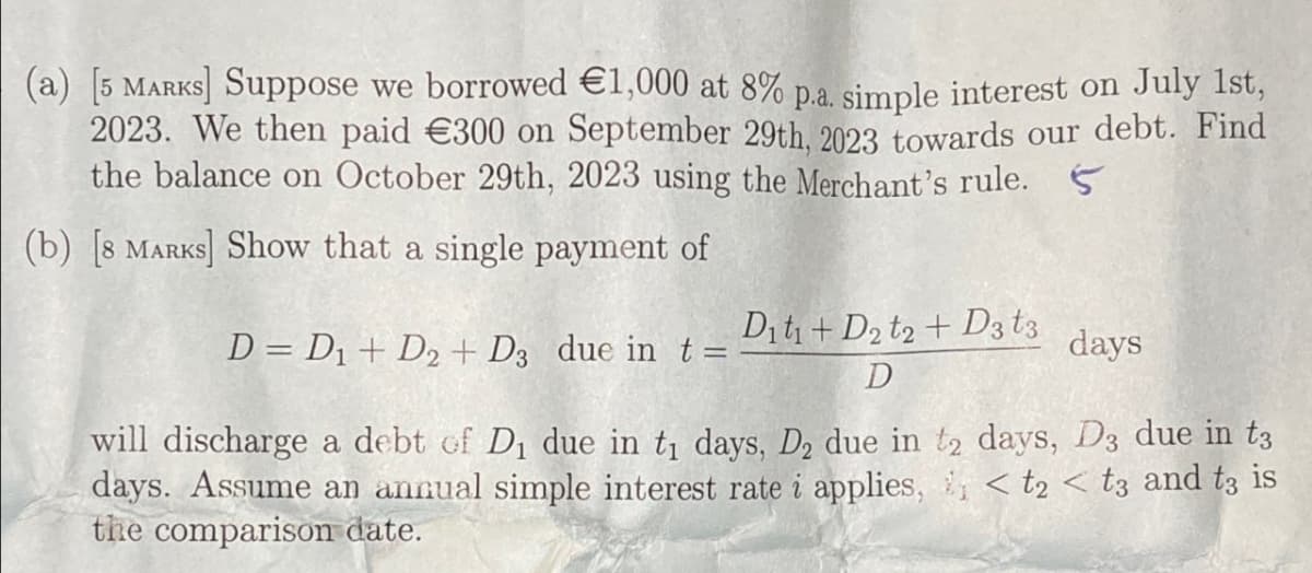 (a) [5 MARKS] Suppose we borrowed €1,000 at 8% p.a. simple interest on July 1st,
2023. We then paid €300 on September 29th, 2023 towards our debt. Find
the balance on October 29th, 2023 using the Merchant's rule. 5
(b) [8 MARKS] Show that a single payment of
D= D1 + D2+ D3 due in t =
Diti+ D2 t2+ D3 t3
D
days
will discharge a debt of D₁ due in t₁ days, D₂ due in t2 days, D3 due in tз
days. Assume an annual simple interest rate i applies, < t2<t3 and tз is
the comparison date.