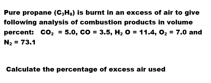 Pure propane (C;H3) is burnt in an excess of air to give
following analysis of combustion products in volume
percent: CO2 = 5.0, CO = 3.5, H2 O = 11.4, O2 = 7.0 and
N2 = 73.1
Calculate the percentage of excess air used
