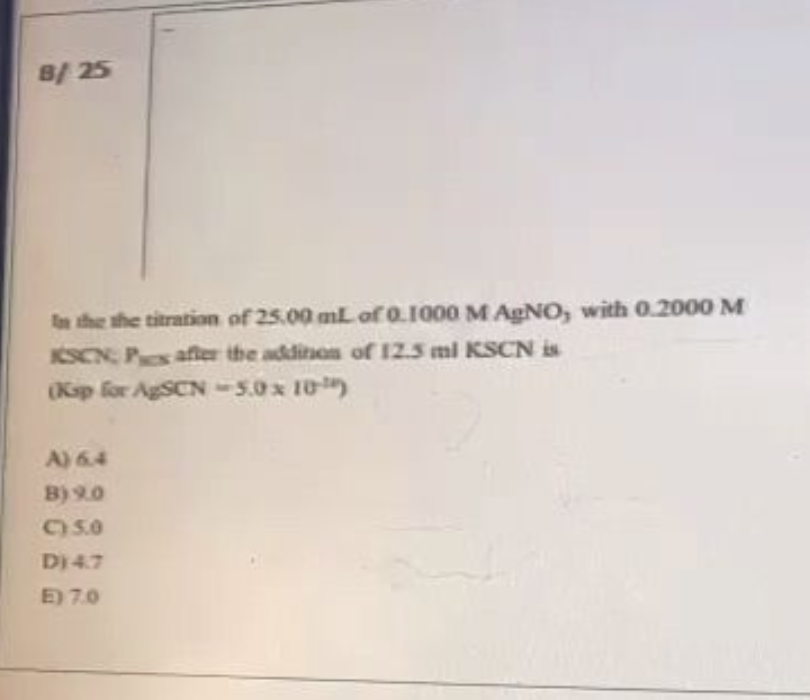 8/25
In the the titration of 25.00 mL of 0.1000 M AgNO, with 0.2000 M
KSCN Pes after the addition of 12.5 ml KSCN is
(Ksp for AgSCN-5.0 x 10)
A) 6.4
B) 9.0
C) 5.0
D) 4.7
E) 7.0