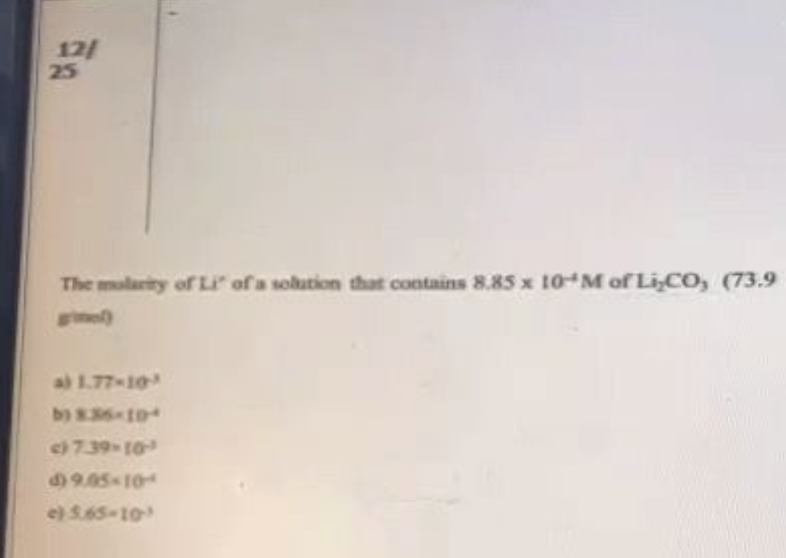 12/
25
The molarity of Li" of a solution that contains 8.85 x 10-M of Li,CO, (73.9
mel)
a) 1.77-10-
b) 8.36-104
c) 7.39-10-
$9.05-10-
e) 5.65-10-³