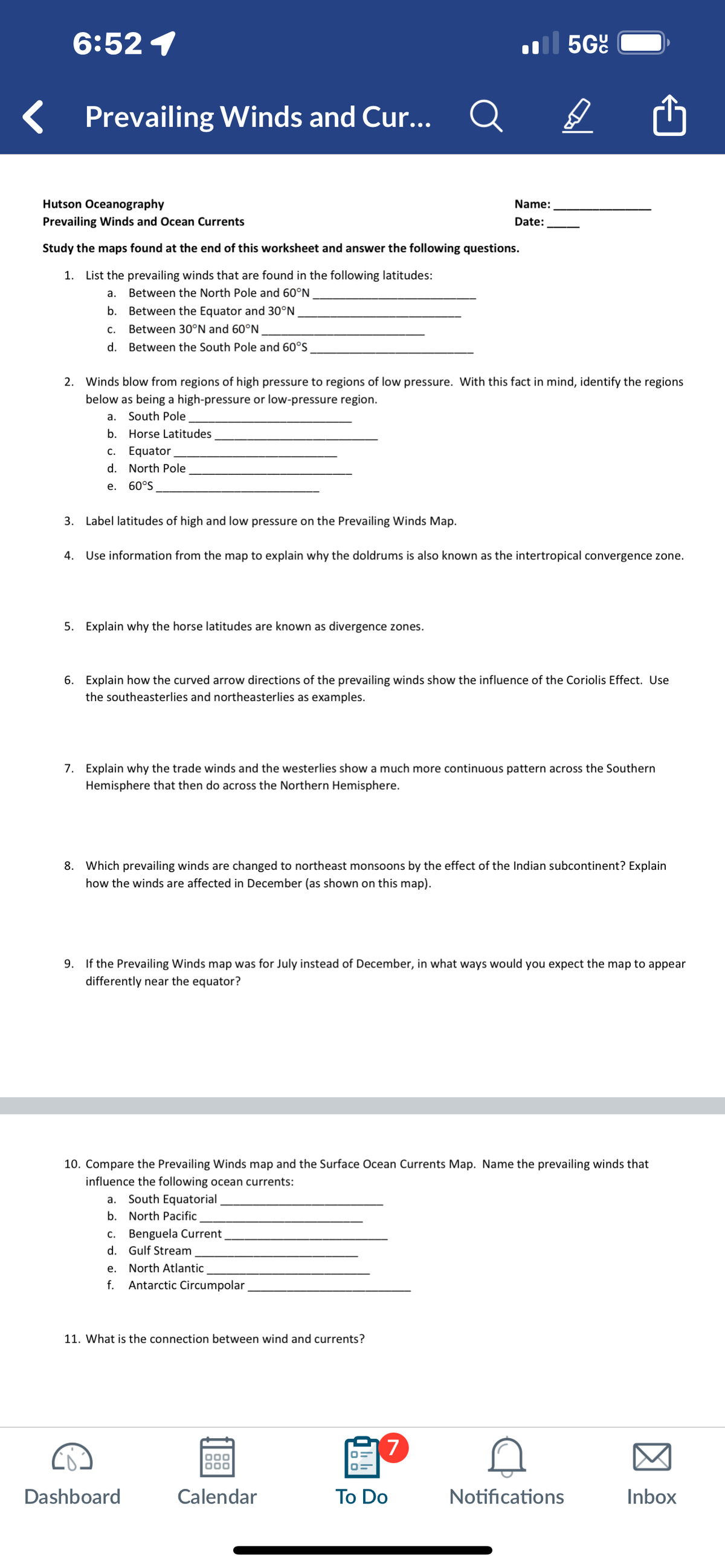 6:52 1
Prevailing Winds and Cur...
Q
Il 5G
Hutson Oceanography
Prevailing Winds and Ocean Currents
Study the maps found at the end of this worksheet and answer the following questions.
1. List the prevailing winds that are found in the following latitudes:
Name:
Date:
a.
Between the North Pole and 60°N
b.
Between the Equator and 30°N
C.
Between 30°N and 60°N
d. Between the South Pole and 60°S
2. Winds blow from regions of high pressure to regions of low pressure. With this fact in mind, identify the regions
below as being a high-pressure or low-pressure region.
a.
South Pole
b.
Horse Latitudes
c. Equator
d. North Pole
e.
60°S
3. Label latitudes of high and low pressure on the Prevailing Winds Map.
4. Use information from the map to explain why the doldrums is also known as the intertropical convergence zone.
5. Explain why the horse latitudes are known as divergence zones.
6. Explain how the curved arrow directions of the prevailing winds show the influence of the Coriolis Effect. Use
the southeasterlies and northeasterlies as examples.
7. Explain why the trade winds and the westerlies show a much more continuous pattern across the Southern
Hemisphere that then do across the Northern Hemisphere.
8. Which prevailing winds are changed to northeast monsoons by the effect of the Indian subcontinent? Explain
how the winds are affected in December (as shown on this map).
9. If the Prevailing Winds map was for July instead of December, in what ways would you expect the map to appear
differently near the equator?
10. Compare the Prevailing Winds map and the Surface Ocean Currents Map. Name the prevailing winds that
influence the following ocean currents:
a. South Equatorial.
b. North Pacific
C.
Benguela Current
d. Gulf Stream
e.
North Atlantic
f.
Antarctic Circumpolar
11. What is the connection between wind and currents?
7
Dashboard
Calendar
To Do
Notifications
Inbox