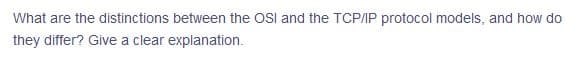 What are the distinctions between the OSl and the TCP/IP protocol models, and how do
they differ? Give a clear explanation.
