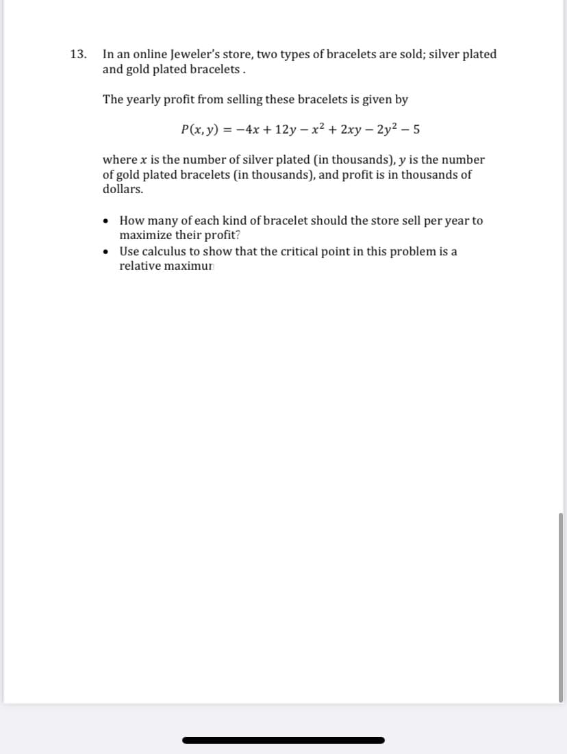In an online Jeweler's store, two types of bracelets are sold; silver plated
and gold plated bracelets.
13.
The yearly profit from selling these bracelets is given by
P(x, y) = -4x + 12y – x² + 2xy – 2y2 – 5
where x is the number of silver plated (in thousands), y is the number
of gold plated bracelets (in thousands), and profit is in thousands of
dollars.
• How many of each kind of bracelet should the store sell per year to
maximize their profit?
• Use calculus to show that the critical point in this problem is a
relative maximun

