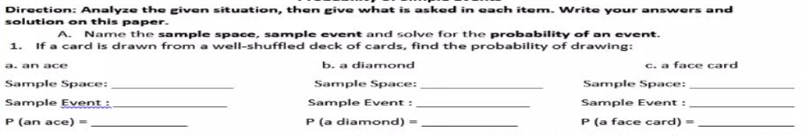 Direction: Analyze the given situation, then give what is asked in each item. Write your answers and
solution on this paper.
Name the sample space, sample event and solve for the probability of an event.
1. If a card is drawn from a well-shuffled deck of cards, find the probability of drawing:
A.
a. an ace
b. a diamond
c. a face card
Sample Space:
Sample Space:
Sample Space:
Sample Event :
Sample Event:
Sample Event :
P (an ace) =
P (a diamond) =
P (a face card) =
