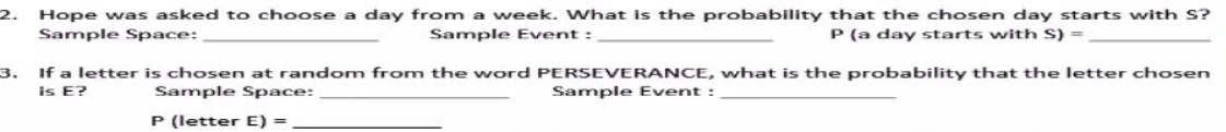 2. Hope was asked to choose a day from a week. What is the probability that the chosen day starts with S?
Sample Space:
Sample Event :
P (a day starts with S) =
3.
If a letter is chosen at random from the word PERSEVERANCE, what is the probability that the letter chosen
is E?
Sample Space:
Sample Event :
P (letter E) =
