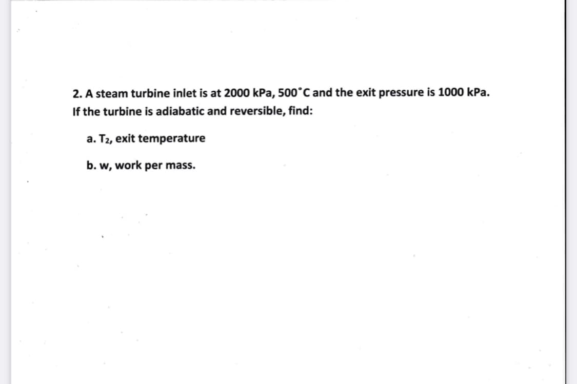 2. A steam turbine inlet is at 2000 kPa, 500°C and the exit pressure is 1000 kPa.
If the turbine is adiabatic and reversible, find:
a. T2, exit temperature
b. w, work per mass.
