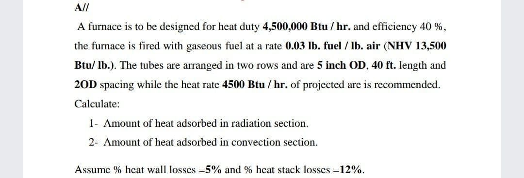 A//
A furnace is to be designed for heat duty 4,500,000 Btu / hr. and efficiency 40 %,
the furnace is fired with gaseous fuel at a rate 0.03 lb. fuel / lb. air (NHV 13,500
Btu/ lb.). The tubes are arranged in two rows and are 5 inch OD, 40 ft. length and
20D spacing while the heat rate 4500 Btu / hr. of projected are is recommended.
Calculate:
1- Amount of heat adsorbed in radiation section.
2- Amount of heat adsorbed in convection section.
Assume % heat wall losses =5% and % heat stack losses =12%.
