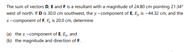 The sum of vectors D, E and F is a resultant with a magnitude of 24.80 cm pointing 21.34°
west of north. If D is 30.0 cm southwest, the y -component of E, E, is -44.32 cm, and the
x-component of F, F, is 20.0 cm, determine
(a) the x -component of E, Ex, and
(b) the magnitude and direction of F.
