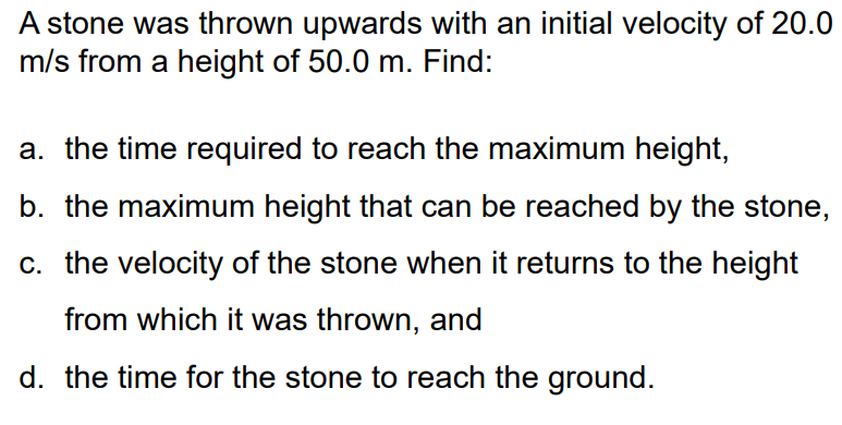 A stone was thrown upwards with an initial velocity of 20.0
m/s from a height of 50.0 m. Find:
a. the time required to reach the maximum height,
b. the maximum height that can be reached by the stone,
c. the velocity of the stone when it returns to the height
from which it was thrown, and
d. the time for the stone to reach the ground.
