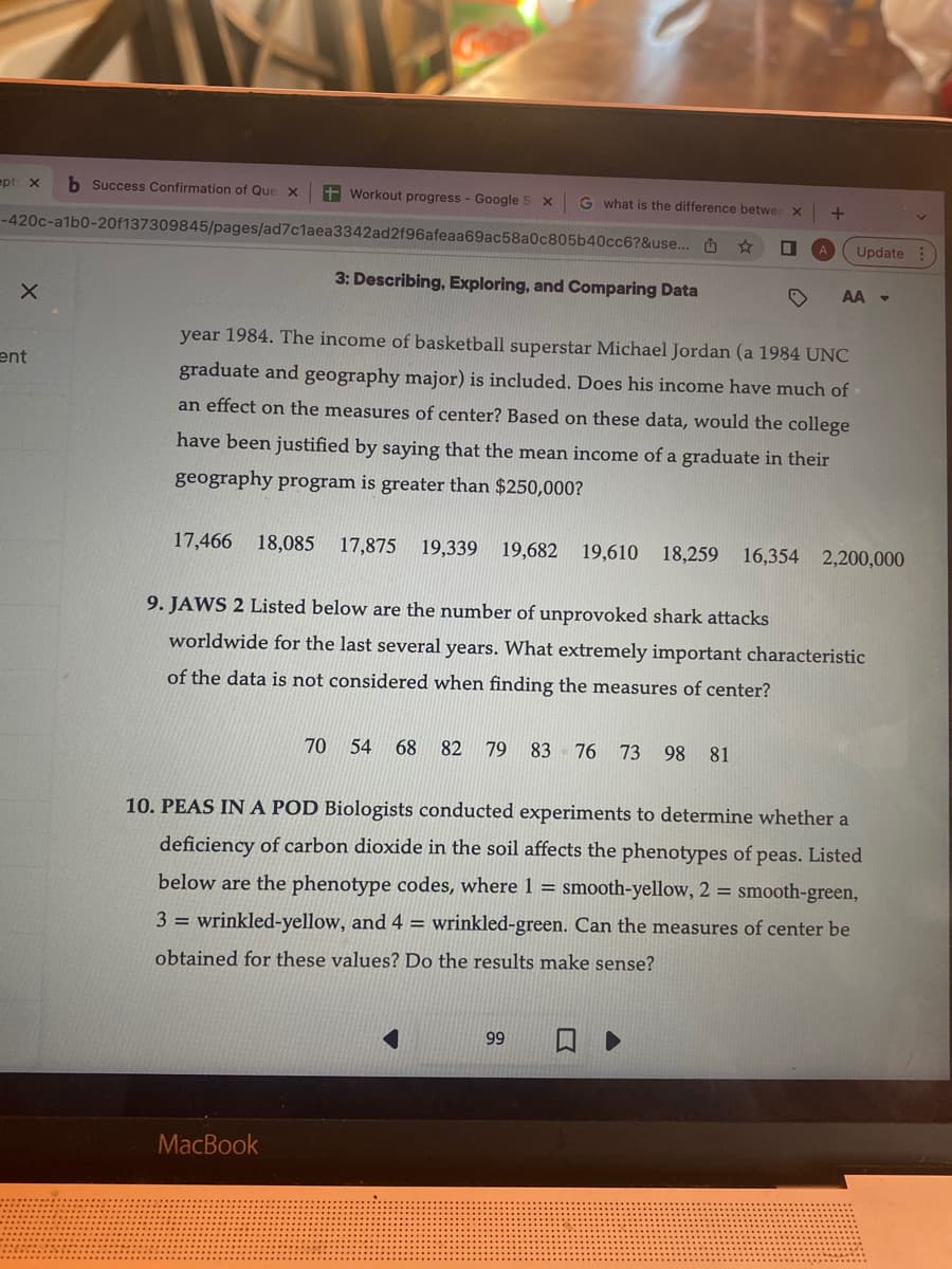 ept: X b Success Confirmation of Que x + Workout progress - Google S x
-420c-a1b0-20f137309845/pages/ad7c1aea3342ad2f96afeaa69ac58a0c805b40cc6?&use...
3: Describing, Exploring, and Comparing Data
X
ent
G what is the difference betwee
17,466 18,085 17,875 19,339 19,682 19,610
MacBook
X
year 1984. The income of basketball superstar Michael Jordan (a 1984 UNC
graduate and geography major) is included. Does his income have much of
an effect on the measures of center? Based on these data, would the college
have been justified by saying that the mean income of a graduate in their
geography program is greater than $250,000?
■
70 54 68 82 79 83 76 73 98 81
99
+
Update
AA -
9. JAWS 2 Listed below are the number of unprovoked shark attacks
worldwide for the last several years. What extremely important characteristic
of the data is not considered when finding the measures of center?
18,259 16,354 2,200,000
10. PEAS IN A POD Biologists conducted experiments to determine whether a
deficiency of carbon dioxide in the soil affects the phenotypes of peas. Listed
below are the phenotype codes, where 1 = smooth-yellow, 2 = smooth-green,
3= wrinkled-yellow, and 4 = wrinkled-green. Can the measures of center be
obtained for these values? Do the results make sense?