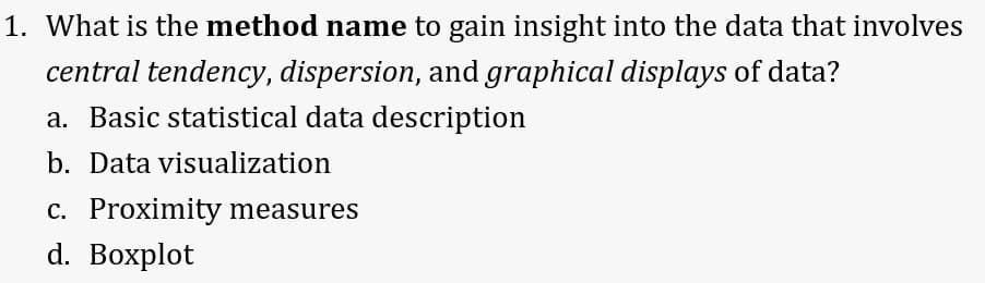 1. What is the method name to gain insight into the data that involves
central tendency, dispersion, and graphical displays of data?
a. Basic statistical data description
b. Data visualization
C. Proximity measures
d. Boxplot
