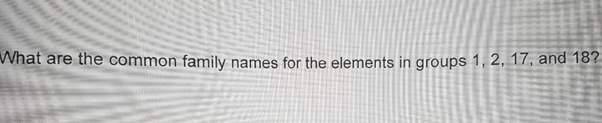 What are the common family names for the elements in groups 1, 2, 17, and 18?