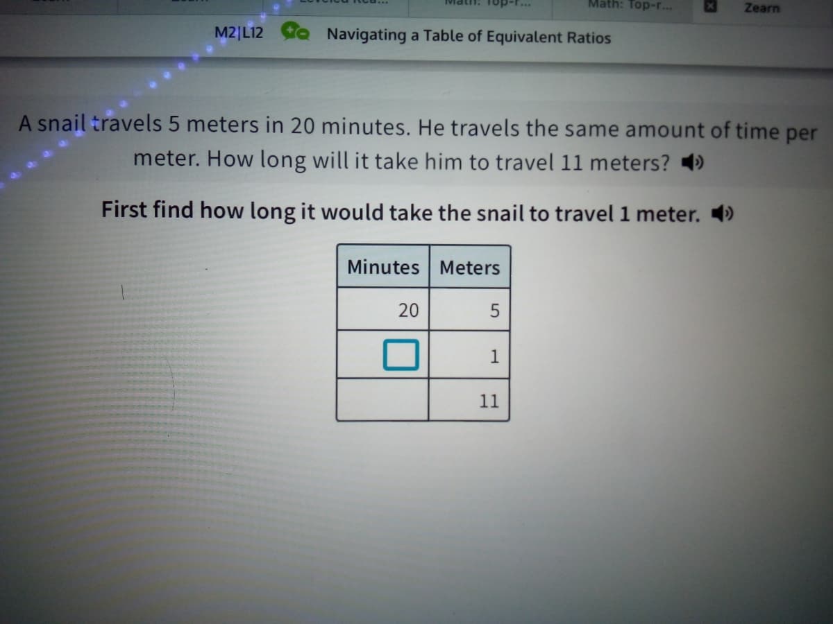 Top-r...
Math: Top-r...
Zearn
M2|L12
Navigating a Table of Equivalent Ratios
A snail travels 5 meters in 20 minutes. He travels the same amount of time per
meter. How long will it take him to travel 11 meters? )
First find how long it would take the snail to travel 1 meter. 4)
Minutes Meters
20
1
11
