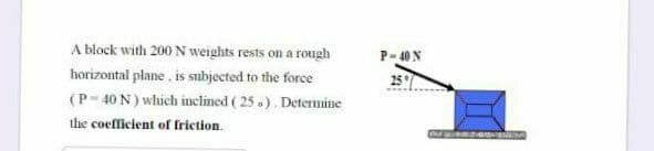 A block with 200 N weights rests on a rough
P- 40 N
horizontal plane , is subjected to the force
(P-40 N) which inclined ( 25 .). Determine
the coefficient of friction.
