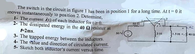 The switch in the circuit in figure 1 has been in position 1 for a long time. At t = 0 it
moves instantaneously to position 2. Determine,
1- The current t) of each inductor for t>0.
2- The dissipated energy in the 40 Q resistor at
10n
3 H
1.5H P.
40
E2ms.
50
3- The trapped energy between the inductors.
4- The value and direction of circulated current.
5- Sketch both inductor's current versus time.
