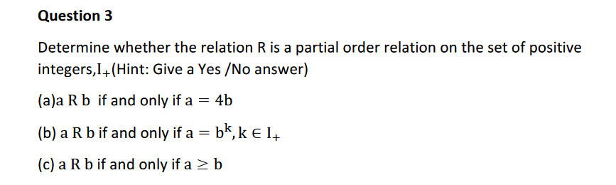 Determine whether the relation R is a partial order relation on the set of positive
integers,I4(Hint: Give a Yes /No answer)
(a)a R b if and only if a = 4b
(b) a R b if and only if a = bk, k e 14
(c) a R b if and only if a > b
