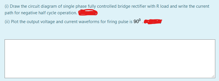 (1) Draw the circuit diagram of single phase fully controlled bridge rectifier with R load and write the current
path for negative half cycle operation.
(ii) Plot the output voltage and current waveforms for firing pulse is 90° .
