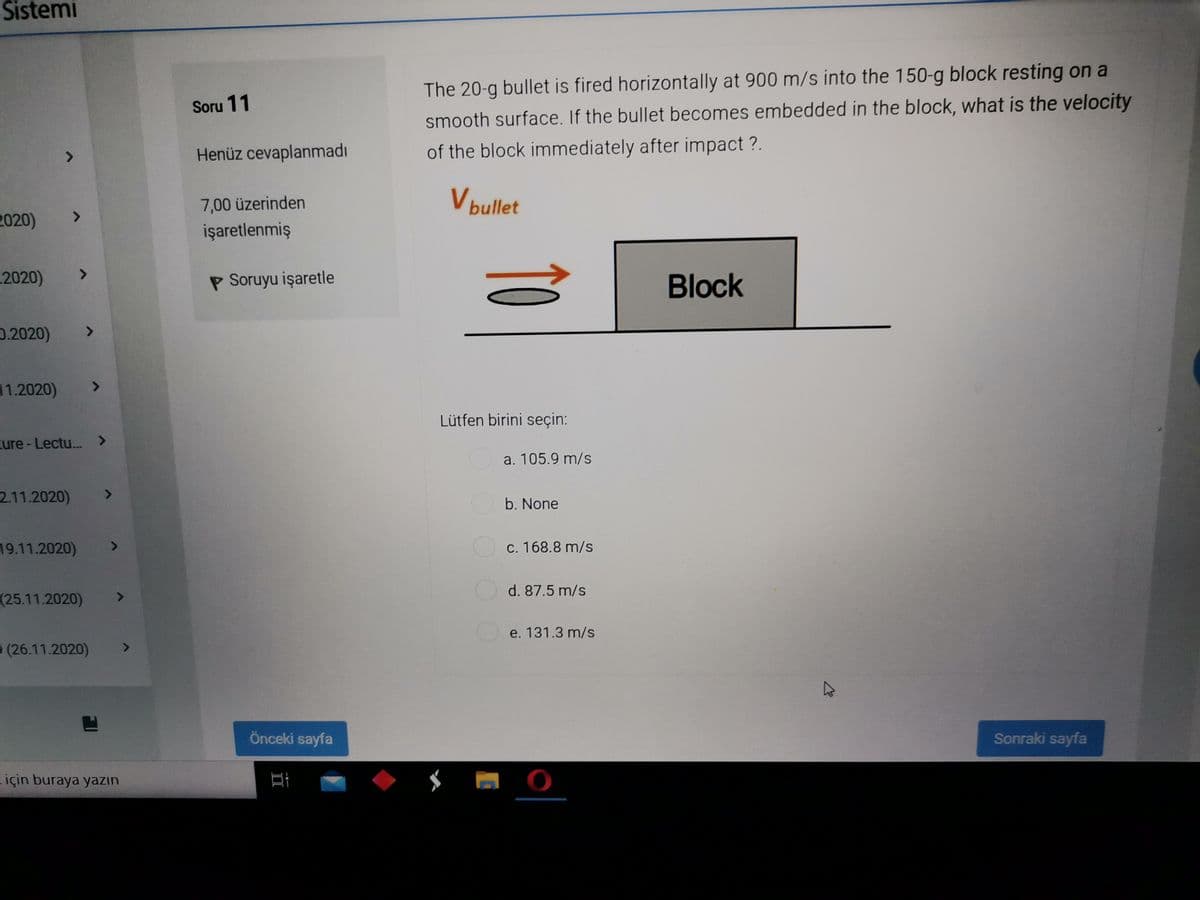 Sistemi
The 20-g bullet is fired horizontally at 900 m/s into the 150-g block resting on a
smooth surface. If the bullet becomes embedded in the block, what is the velocity
Soru 11
Henüz cevaplanmadı
of the block immediately after impact ?.
7,00 üzerinden
V bullet
2020)
<.
işaretlenmiş
2020)
P Soruyu işaretle
Block
0.2020)
<>
11.2020)
Lütfen birini seçin:
ure-Lectu.. >
a. 105.9 m/s
2.11.2020)
<>
b. None
19.11.2020)
Oc. 168.8 m/s
d. 87.5 m/s
(25.11.2020)
<>
e. 131.3 m/s
(26.11.2020)
Önceki sayfa
Sonraki sayfa
için buraya yazın
