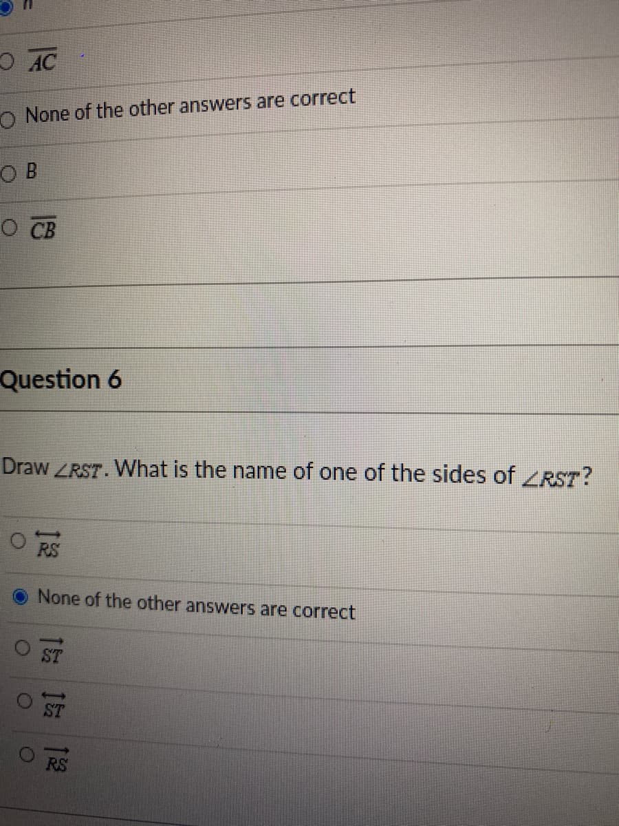 O AC
O None of the other answers are correct
O B
O CB
Question 6
Draw ZRST. What is the name of one of the sides of RST?
RS
None of the other answers are correct
ST
RS
