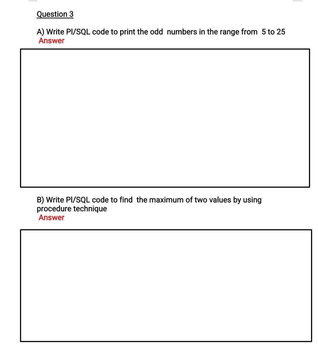 Question 3
A) Write PI/SQL code to print the odd numbers in the range from 5 to 25
Answer
B) Write PI/SQL code to find the maximum of two values by using
procedure technique
Answer
