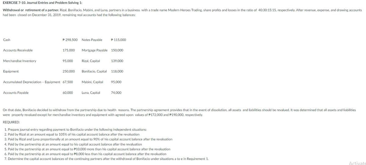 EXERCISE 7-10. Journal Entries and Problem Solving 1:
Withdrawal or retirement of a partner. Rizal, Bonifacio, Mabini, and Luna, partners in a business with a trade name Modern Heroes Trading, share profits and losses in the ratio of 40:30:15:15, respectively. After revenue, expense, and drawing accounts
had been closed on December 31, 2019, remaining real accounts had the following balances:
Cash
P 298,500 Notes Payable
P 115,000
Accounts Receivable
175,000
Mortgage Payable 150,000
Merchandise Inventory
95,000
Rizal, Capital
139,000
Equipment
250,000
Bonifacio, Capital
118,000
Accumulated Depreciation - Equipment 67,500
Mabini, Capital
95,000
Accounts Payable
60,000
Luna, Capital
74,000
On that date, Bonifacio decided to withdraw from the partnership due to health reasons. The partnership agreement provides that in the event of dissolution, all assets and liabilities should be revalued. It was determined that all assets and liabilities
were properly revalued except for merchandise inventory and equipment with agreed-upon values of P172,000 and P190,000, respectively.
REQUIRED:
1. Prepare journal entry regarding payment to Bonifacio under the following independent situations:
2. Paid by Rizal at an amount equal to 105% of his capital account balance after the revaluation
3. Paid by Rizal and Luna proportionally at an amount equal to 90% of his capital account balance after the revaluation
4. Paid by the partnership at an amount equal to his capital account balance after the revaluation
5. Paid by the partnership at an amount equal to P10,000 more than his capital account balance after the revaluation
6. Paid by the partnership at an amount equal to P8,000 less than his capital account balance after the revaluation
7. Determine the capital account balances of the continuing partners after the withdrawal of Bonifacio under situations a to e in Requirement 1.
Activate
